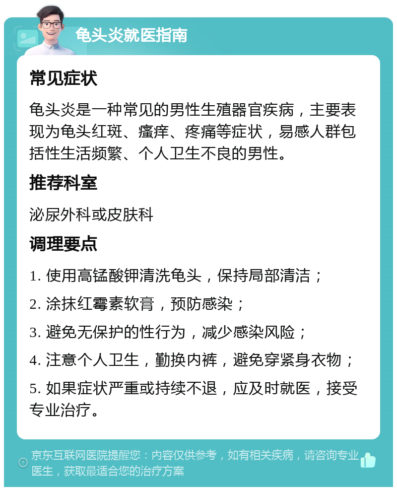 龟头炎就医指南 常见症状 龟头炎是一种常见的男性生殖器官疾病，主要表现为龟头红斑、瘙痒、疼痛等症状，易感人群包括性生活频繁、个人卫生不良的男性。 推荐科室 泌尿外科或皮肤科 调理要点 1. 使用高锰酸钾清洗龟头，保持局部清洁； 2. 涂抹红霉素软膏，预防感染； 3. 避免无保护的性行为，减少感染风险； 4. 注意个人卫生，勤换内裤，避免穿紧身衣物； 5. 如果症状严重或持续不退，应及时就医，接受专业治疗。