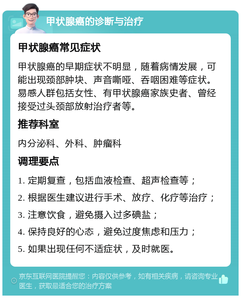 甲状腺癌的诊断与治疗 甲状腺癌常见症状 甲状腺癌的早期症状不明显，随着病情发展，可能出现颈部肿块、声音嘶哑、吞咽困难等症状。易感人群包括女性、有甲状腺癌家族史者、曾经接受过头颈部放射治疗者等。 推荐科室 内分泌科、外科、肿瘤科 调理要点 1. 定期复查，包括血液检查、超声检查等； 2. 根据医生建议进行手术、放疗、化疗等治疗； 3. 注意饮食，避免摄入过多碘盐； 4. 保持良好的心态，避免过度焦虑和压力； 5. 如果出现任何不适症状，及时就医。