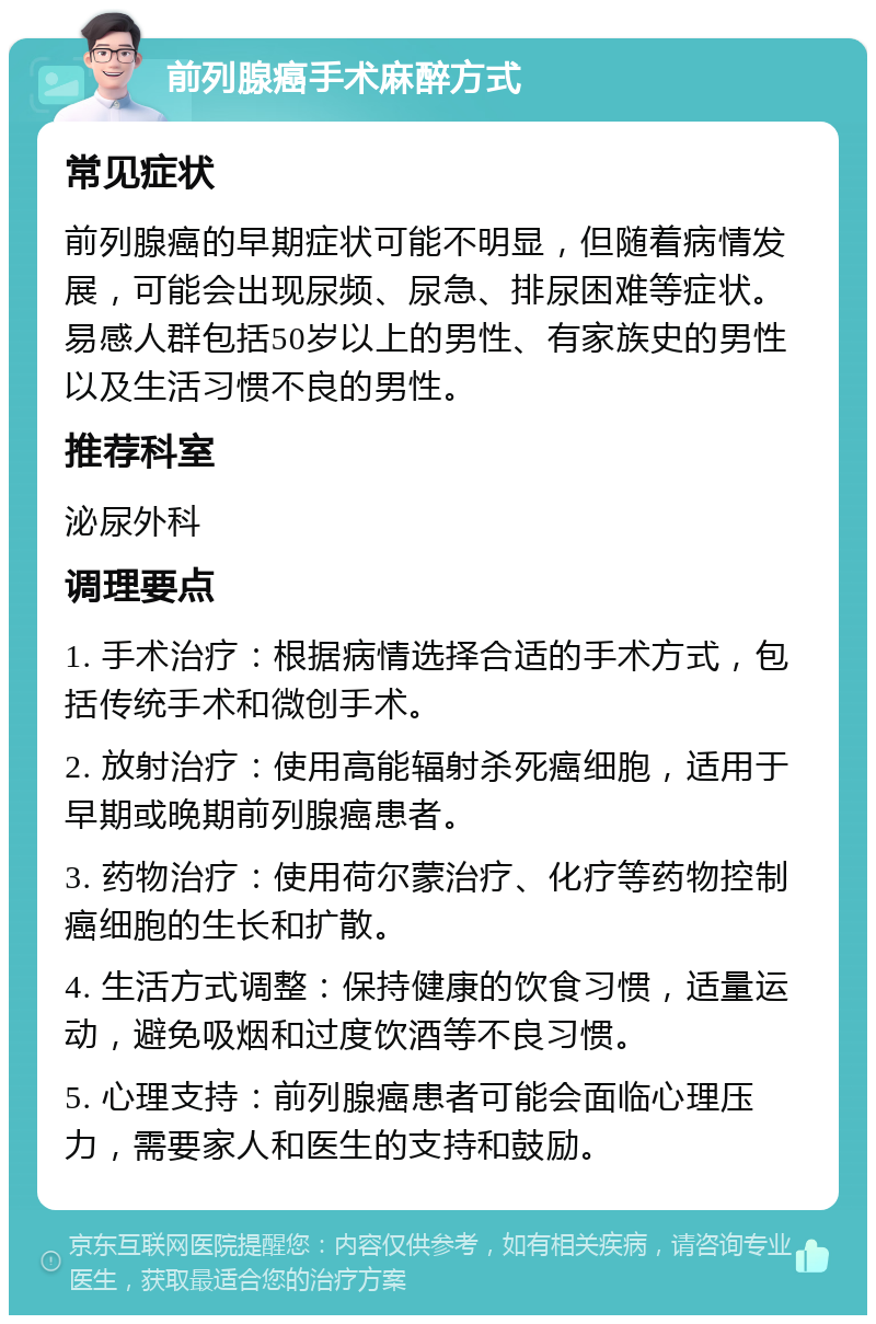 前列腺癌手术麻醉方式 常见症状 前列腺癌的早期症状可能不明显，但随着病情发展，可能会出现尿频、尿急、排尿困难等症状。易感人群包括50岁以上的男性、有家族史的男性以及生活习惯不良的男性。 推荐科室 泌尿外科 调理要点 1. 手术治疗：根据病情选择合适的手术方式，包括传统手术和微创手术。 2. 放射治疗：使用高能辐射杀死癌细胞，适用于早期或晚期前列腺癌患者。 3. 药物治疗：使用荷尔蒙治疗、化疗等药物控制癌细胞的生长和扩散。 4. 生活方式调整：保持健康的饮食习惯，适量运动，避免吸烟和过度饮酒等不良习惯。 5. 心理支持：前列腺癌患者可能会面临心理压力，需要家人和医生的支持和鼓励。