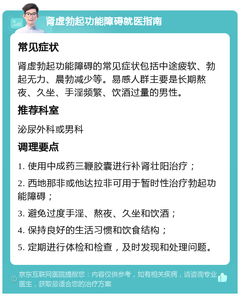 肾虚勃起功能障碍就医指南 常见症状 肾虚勃起功能障碍的常见症状包括中途疲软、勃起无力、晨勃减少等。易感人群主要是长期熬夜、久坐、手淫频繁、饮酒过量的男性。 推荐科室 泌尿外科或男科 调理要点 1. 使用中成药三鞭胶囊进行补肾壮阳治疗； 2. 西地那非或他达拉非可用于暂时性治疗勃起功能障碍； 3. 避免过度手淫、熬夜、久坐和饮酒； 4. 保持良好的生活习惯和饮食结构； 5. 定期进行体检和检查，及时发现和处理问题。