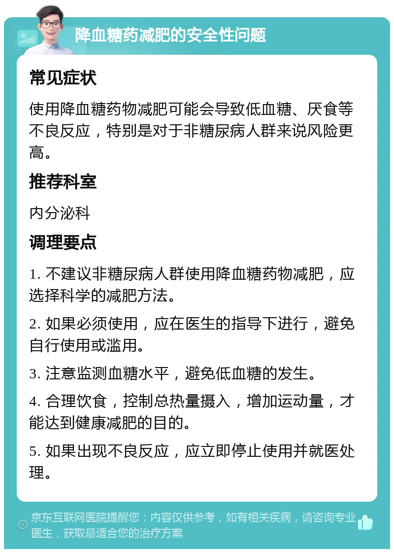 降血糖药减肥的安全性问题 常见症状 使用降血糖药物减肥可能会导致低血糖、厌食等不良反应，特别是对于非糖尿病人群来说风险更高。 推荐科室 内分泌科 调理要点 1. 不建议非糖尿病人群使用降血糖药物减肥，应选择科学的减肥方法。 2. 如果必须使用，应在医生的指导下进行，避免自行使用或滥用。 3. 注意监测血糖水平，避免低血糖的发生。 4. 合理饮食，控制总热量摄入，增加运动量，才能达到健康减肥的目的。 5. 如果出现不良反应，应立即停止使用并就医处理。