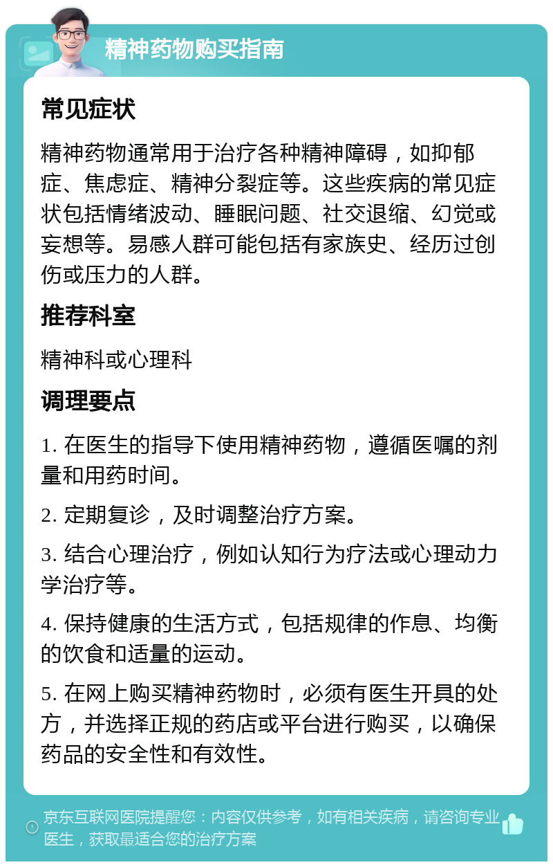 精神药物购买指南 常见症状 精神药物通常用于治疗各种精神障碍，如抑郁症、焦虑症、精神分裂症等。这些疾病的常见症状包括情绪波动、睡眠问题、社交退缩、幻觉或妄想等。易感人群可能包括有家族史、经历过创伤或压力的人群。 推荐科室 精神科或心理科 调理要点 1. 在医生的指导下使用精神药物，遵循医嘱的剂量和用药时间。 2. 定期复诊，及时调整治疗方案。 3. 结合心理治疗，例如认知行为疗法或心理动力学治疗等。 4. 保持健康的生活方式，包括规律的作息、均衡的饮食和适量的运动。 5. 在网上购买精神药物时，必须有医生开具的处方，并选择正规的药店或平台进行购买，以确保药品的安全性和有效性。