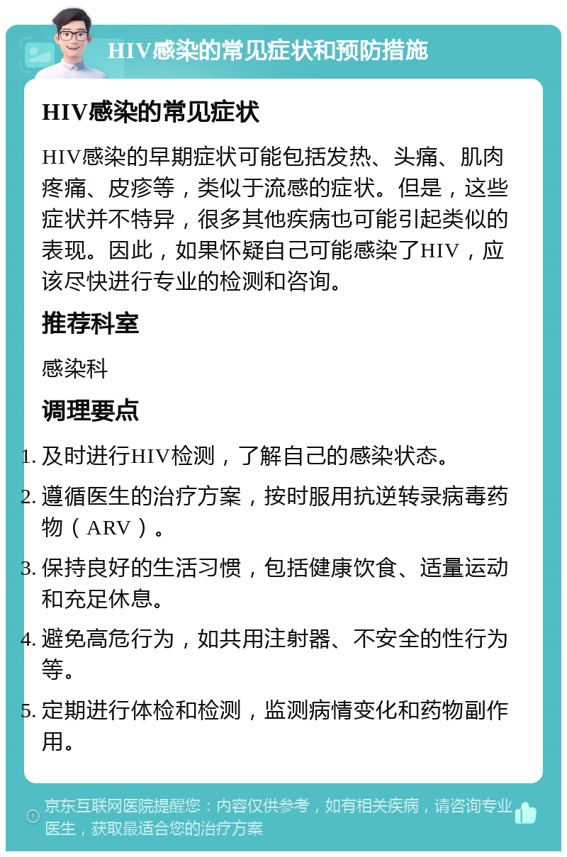 HIV感染的常见症状和预防措施 HIV感染的常见症状 HIV感染的早期症状可能包括发热、头痛、肌肉疼痛、皮疹等，类似于流感的症状。但是，这些症状并不特异，很多其他疾病也可能引起类似的表现。因此，如果怀疑自己可能感染了HIV，应该尽快进行专业的检测和咨询。 推荐科室 感染科 调理要点 及时进行HIV检测，了解自己的感染状态。 遵循医生的治疗方案，按时服用抗逆转录病毒药物（ARV）。 保持良好的生活习惯，包括健康饮食、适量运动和充足休息。 避免高危行为，如共用注射器、不安全的性行为等。 定期进行体检和检测，监测病情变化和药物副作用。