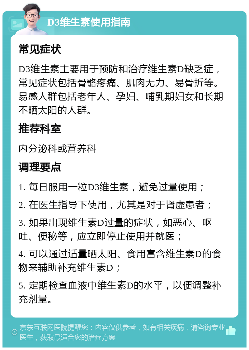 D3维生素使用指南 常见症状 D3维生素主要用于预防和治疗维生素D缺乏症，常见症状包括骨骼疼痛、肌肉无力、易骨折等。易感人群包括老年人、孕妇、哺乳期妇女和长期不晒太阳的人群。 推荐科室 内分泌科或营养科 调理要点 1. 每日服用一粒D3维生素，避免过量使用； 2. 在医生指导下使用，尤其是对于肾虚患者； 3. 如果出现维生素D过量的症状，如恶心、呕吐、便秘等，应立即停止使用并就医； 4. 可以通过适量晒太阳、食用富含维生素D的食物来辅助补充维生素D； 5. 定期检查血液中维生素D的水平，以便调整补充剂量。