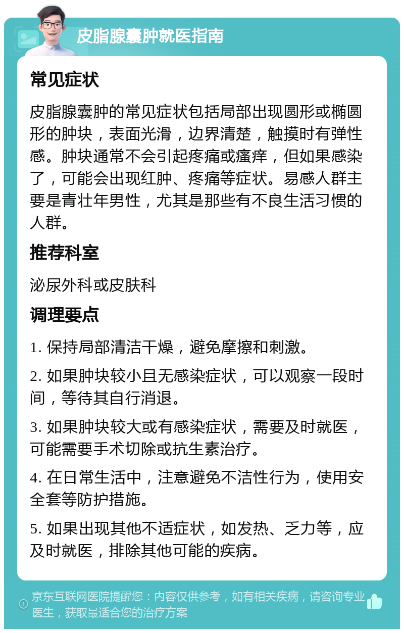 皮脂腺囊肿就医指南 常见症状 皮脂腺囊肿的常见症状包括局部出现圆形或椭圆形的肿块，表面光滑，边界清楚，触摸时有弹性感。肿块通常不会引起疼痛或瘙痒，但如果感染了，可能会出现红肿、疼痛等症状。易感人群主要是青壮年男性，尤其是那些有不良生活习惯的人群。 推荐科室 泌尿外科或皮肤科 调理要点 1. 保持局部清洁干燥，避免摩擦和刺激。 2. 如果肿块较小且无感染症状，可以观察一段时间，等待其自行消退。 3. 如果肿块较大或有感染症状，需要及时就医，可能需要手术切除或抗生素治疗。 4. 在日常生活中，注意避免不洁性行为，使用安全套等防护措施。 5. 如果出现其他不适症状，如发热、乏力等，应及时就医，排除其他可能的疾病。