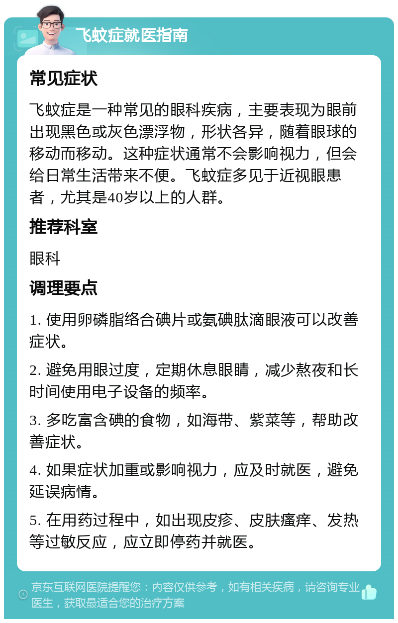 飞蚊症就医指南 常见症状 飞蚊症是一种常见的眼科疾病，主要表现为眼前出现黑色或灰色漂浮物，形状各异，随着眼球的移动而移动。这种症状通常不会影响视力，但会给日常生活带来不便。飞蚊症多见于近视眼患者，尤其是40岁以上的人群。 推荐科室 眼科 调理要点 1. 使用卵磷脂络合碘片或氨碘肽滴眼液可以改善症状。 2. 避免用眼过度，定期休息眼睛，减少熬夜和长时间使用电子设备的频率。 3. 多吃富含碘的食物，如海带、紫菜等，帮助改善症状。 4. 如果症状加重或影响视力，应及时就医，避免延误病情。 5. 在用药过程中，如出现皮疹、皮肤瘙痒、发热等过敏反应，应立即停药并就医。