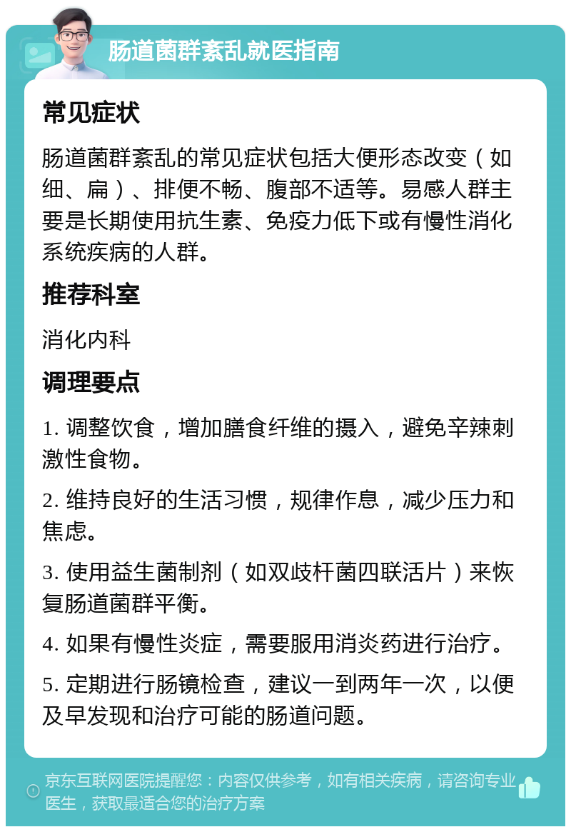 肠道菌群紊乱就医指南 常见症状 肠道菌群紊乱的常见症状包括大便形态改变（如细、扁）、排便不畅、腹部不适等。易感人群主要是长期使用抗生素、免疫力低下或有慢性消化系统疾病的人群。 推荐科室 消化内科 调理要点 1. 调整饮食，增加膳食纤维的摄入，避免辛辣刺激性食物。 2. 维持良好的生活习惯，规律作息，减少压力和焦虑。 3. 使用益生菌制剂（如双歧杆菌四联活片）来恢复肠道菌群平衡。 4. 如果有慢性炎症，需要服用消炎药进行治疗。 5. 定期进行肠镜检查，建议一到两年一次，以便及早发现和治疗可能的肠道问题。