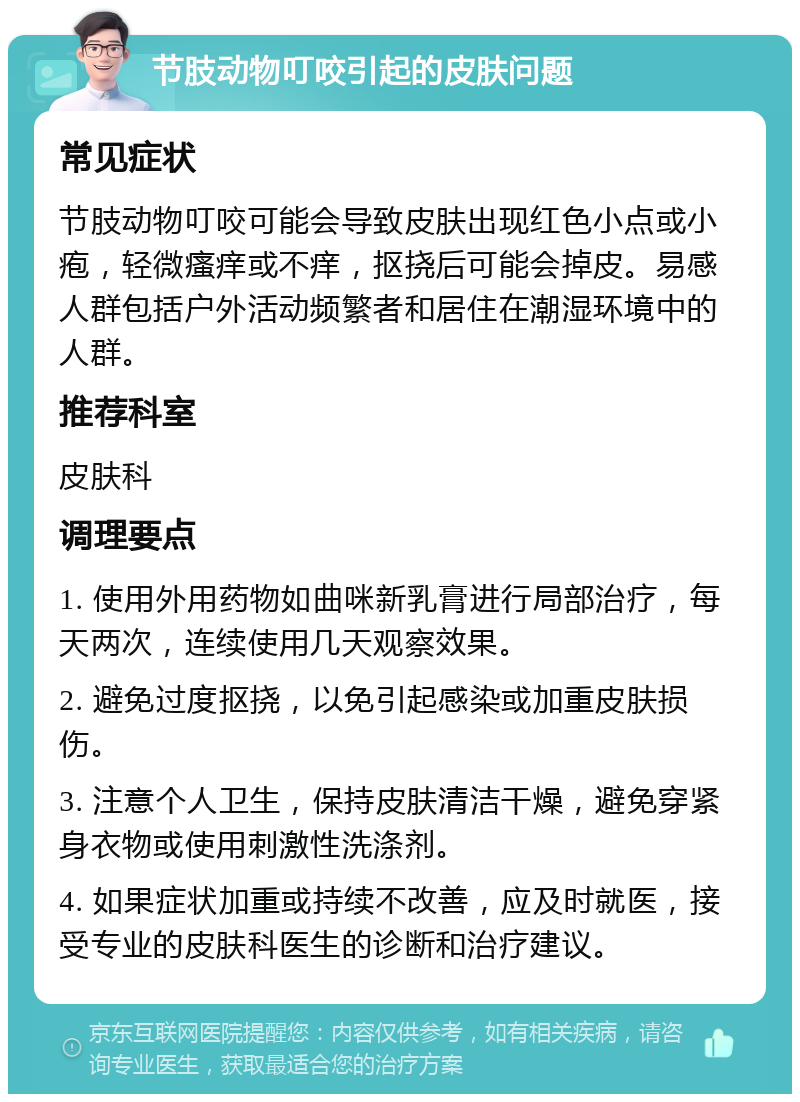 节肢动物叮咬引起的皮肤问题 常见症状 节肢动物叮咬可能会导致皮肤出现红色小点或小疱，轻微瘙痒或不痒，抠挠后可能会掉皮。易感人群包括户外活动频繁者和居住在潮湿环境中的人群。 推荐科室 皮肤科 调理要点 1. 使用外用药物如曲咪新乳膏进行局部治疗，每天两次，连续使用几天观察效果。 2. 避免过度抠挠，以免引起感染或加重皮肤损伤。 3. 注意个人卫生，保持皮肤清洁干燥，避免穿紧身衣物或使用刺激性洗涤剂。 4. 如果症状加重或持续不改善，应及时就医，接受专业的皮肤科医生的诊断和治疗建议。