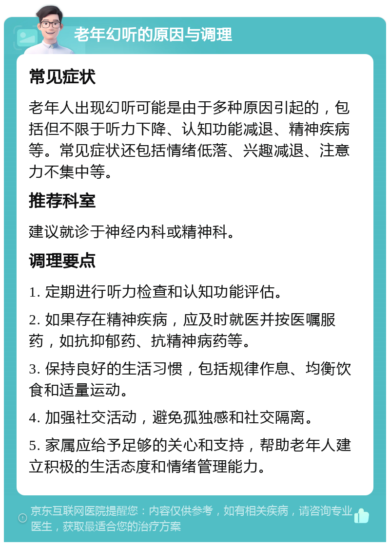 老年幻听的原因与调理 常见症状 老年人出现幻听可能是由于多种原因引起的，包括但不限于听力下降、认知功能减退、精神疾病等。常见症状还包括情绪低落、兴趣减退、注意力不集中等。 推荐科室 建议就诊于神经内科或精神科。 调理要点 1. 定期进行听力检查和认知功能评估。 2. 如果存在精神疾病，应及时就医并按医嘱服药，如抗抑郁药、抗精神病药等。 3. 保持良好的生活习惯，包括规律作息、均衡饮食和适量运动。 4. 加强社交活动，避免孤独感和社交隔离。 5. 家属应给予足够的关心和支持，帮助老年人建立积极的生活态度和情绪管理能力。