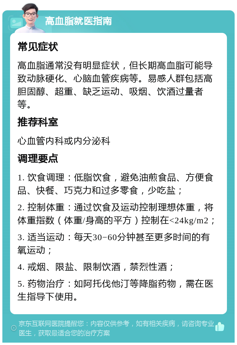 高血脂就医指南 常见症状 高血脂通常没有明显症状，但长期高血脂可能导致动脉硬化、心脑血管疾病等。易感人群包括高胆固醇、超重、缺乏运动、吸烟、饮酒过量者等。 推荐科室 心血管内科或内分泌科 调理要点 1. 饮食调理：低脂饮食，避免油煎食品、方便食品、快餐、巧克力和过多零食，少吃盐； 2. 控制体重：通过饮食及运动控制理想体重，将体重指数（体重/身高的平方）控制在<24kg/m2； 3. 适当运动：每天30−60分钟甚至更多时间的有氧运动； 4. 戒烟、限盐、限制饮酒，禁烈性酒； 5. 药物治疗：如阿托伐他汀等降脂药物，需在医生指导下使用。