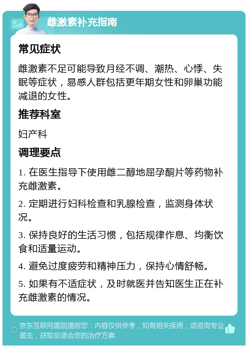 雌激素补充指南 常见症状 雌激素不足可能导致月经不调、潮热、心悸、失眠等症状，易感人群包括更年期女性和卵巢功能减退的女性。 推荐科室 妇产科 调理要点 1. 在医生指导下使用雌二醇地屈孕酮片等药物补充雌激素。 2. 定期进行妇科检查和乳腺检查，监测身体状况。 3. 保持良好的生活习惯，包括规律作息、均衡饮食和适量运动。 4. 避免过度疲劳和精神压力，保持心情舒畅。 5. 如果有不适症状，及时就医并告知医生正在补充雌激素的情况。