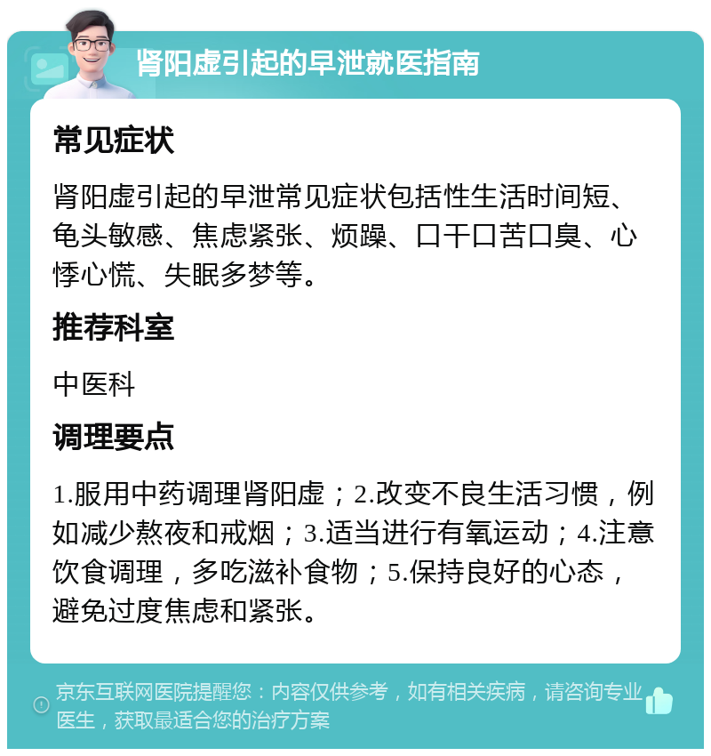 肾阳虚引起的早泄就医指南 常见症状 肾阳虚引起的早泄常见症状包括性生活时间短、龟头敏感、焦虑紧张、烦躁、口干口苦口臭、心悸心慌、失眠多梦等。 推荐科室 中医科 调理要点 1.服用中药调理肾阳虚；2.改变不良生活习惯，例如减少熬夜和戒烟；3.适当进行有氧运动；4.注意饮食调理，多吃滋补食物；5.保持良好的心态，避免过度焦虑和紧张。