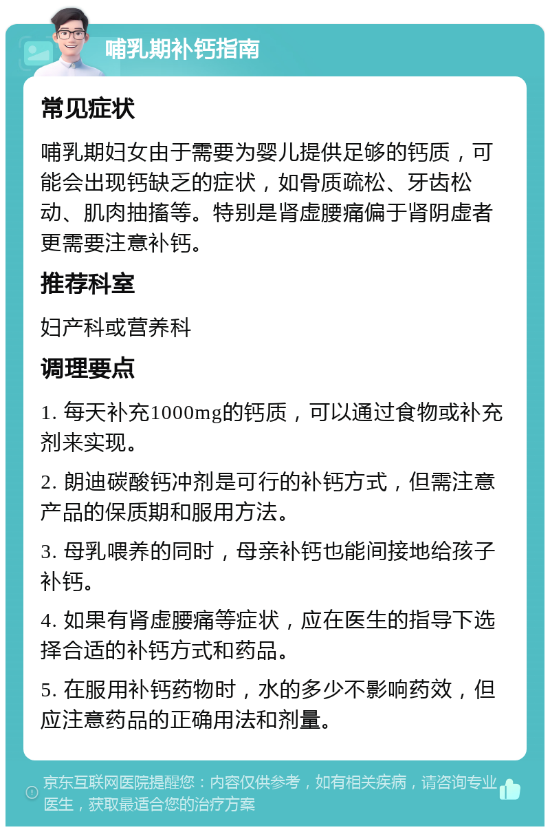 哺乳期补钙指南 常见症状 哺乳期妇女由于需要为婴儿提供足够的钙质，可能会出现钙缺乏的症状，如骨质疏松、牙齿松动、肌肉抽搐等。特别是肾虚腰痛偏于肾阴虚者更需要注意补钙。 推荐科室 妇产科或营养科 调理要点 1. 每天补充1000mg的钙质，可以通过食物或补充剂来实现。 2. 朗迪碳酸钙冲剂是可行的补钙方式，但需注意产品的保质期和服用方法。 3. 母乳喂养的同时，母亲补钙也能间接地给孩子补钙。 4. 如果有肾虚腰痛等症状，应在医生的指导下选择合适的补钙方式和药品。 5. 在服用补钙药物时，水的多少不影响药效，但应注意药品的正确用法和剂量。