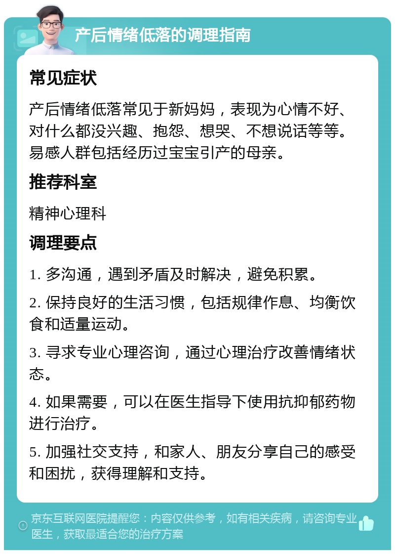 产后情绪低落的调理指南 常见症状 产后情绪低落常见于新妈妈，表现为心情不好、对什么都没兴趣、抱怨、想哭、不想说话等等。易感人群包括经历过宝宝引产的母亲。 推荐科室 精神心理科 调理要点 1. 多沟通，遇到矛盾及时解决，避免积累。 2. 保持良好的生活习惯，包括规律作息、均衡饮食和适量运动。 3. 寻求专业心理咨询，通过心理治疗改善情绪状态。 4. 如果需要，可以在医生指导下使用抗抑郁药物进行治疗。 5. 加强社交支持，和家人、朋友分享自己的感受和困扰，获得理解和支持。