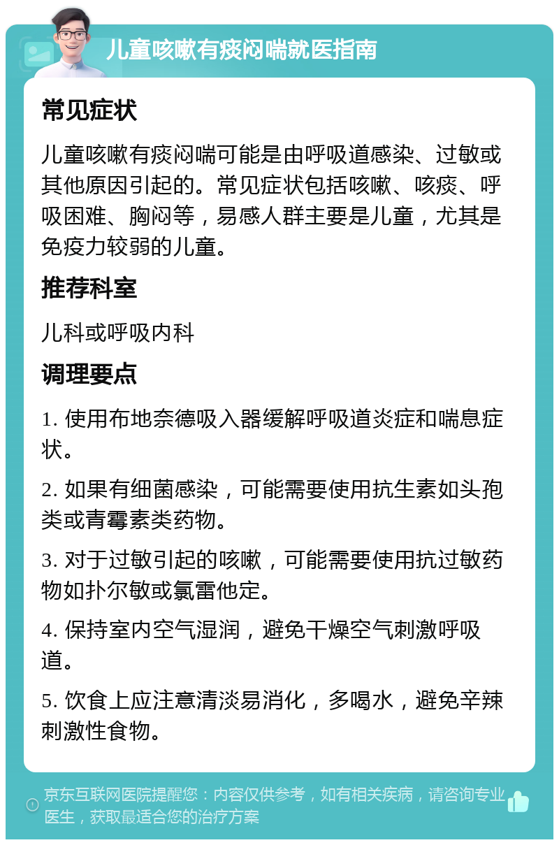 儿童咳嗽有痰闷喘就医指南 常见症状 儿童咳嗽有痰闷喘可能是由呼吸道感染、过敏或其他原因引起的。常见症状包括咳嗽、咳痰、呼吸困难、胸闷等，易感人群主要是儿童，尤其是免疫力较弱的儿童。 推荐科室 儿科或呼吸内科 调理要点 1. 使用布地奈德吸入器缓解呼吸道炎症和喘息症状。 2. 如果有细菌感染，可能需要使用抗生素如头孢类或青霉素类药物。 3. 对于过敏引起的咳嗽，可能需要使用抗过敏药物如扑尔敏或氯雷他定。 4. 保持室内空气湿润，避免干燥空气刺激呼吸道。 5. 饮食上应注意清淡易消化，多喝水，避免辛辣刺激性食物。