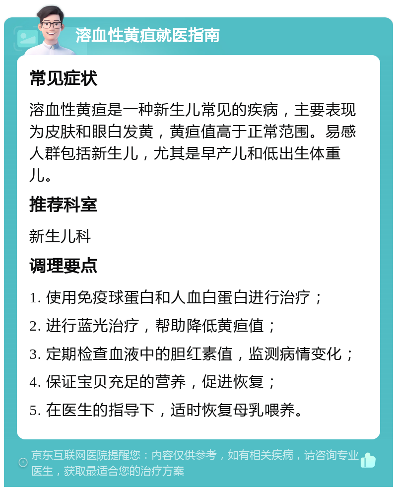 溶血性黄疸就医指南 常见症状 溶血性黄疸是一种新生儿常见的疾病，主要表现为皮肤和眼白发黄，黄疸值高于正常范围。易感人群包括新生儿，尤其是早产儿和低出生体重儿。 推荐科室 新生儿科 调理要点 1. 使用免疫球蛋白和人血白蛋白进行治疗； 2. 进行蓝光治疗，帮助降低黄疸值； 3. 定期检查血液中的胆红素值，监测病情变化； 4. 保证宝贝充足的营养，促进恢复； 5. 在医生的指导下，适时恢复母乳喂养。