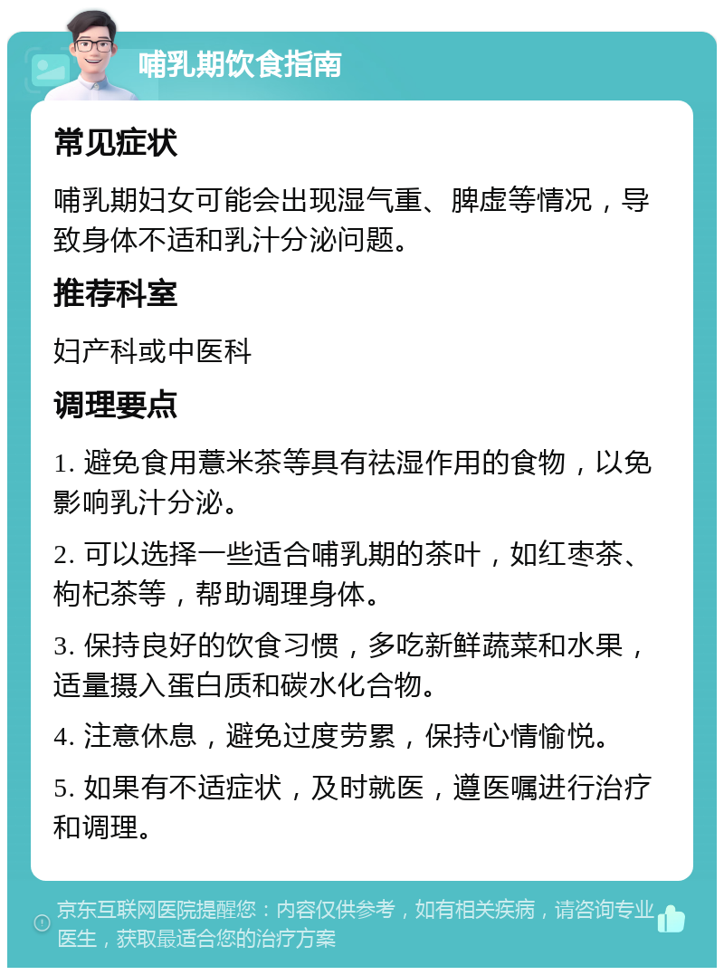 哺乳期饮食指南 常见症状 哺乳期妇女可能会出现湿气重、脾虚等情况，导致身体不适和乳汁分泌问题。 推荐科室 妇产科或中医科 调理要点 1. 避免食用薏米茶等具有祛湿作用的食物，以免影响乳汁分泌。 2. 可以选择一些适合哺乳期的茶叶，如红枣茶、枸杞茶等，帮助调理身体。 3. 保持良好的饮食习惯，多吃新鲜蔬菜和水果，适量摄入蛋白质和碳水化合物。 4. 注意休息，避免过度劳累，保持心情愉悦。 5. 如果有不适症状，及时就医，遵医嘱进行治疗和调理。