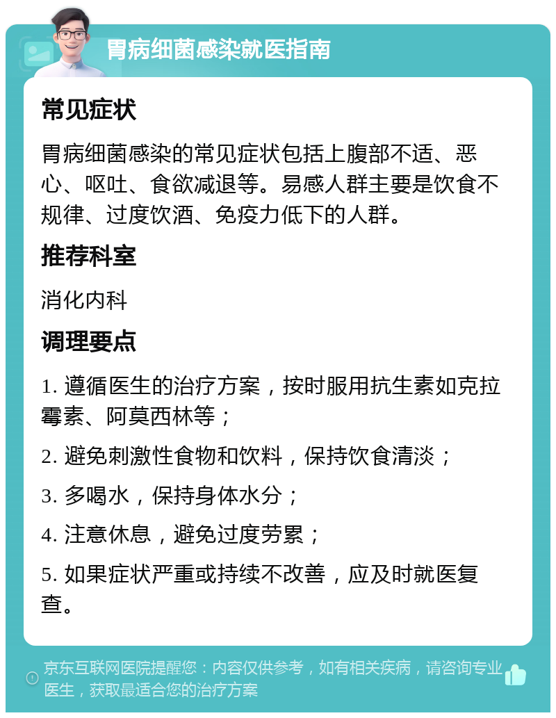 胃病细菌感染就医指南 常见症状 胃病细菌感染的常见症状包括上腹部不适、恶心、呕吐、食欲减退等。易感人群主要是饮食不规律、过度饮酒、免疫力低下的人群。 推荐科室 消化内科 调理要点 1. 遵循医生的治疗方案，按时服用抗生素如克拉霉素、阿莫西林等； 2. 避免刺激性食物和饮料，保持饮食清淡； 3. 多喝水，保持身体水分； 4. 注意休息，避免过度劳累； 5. 如果症状严重或持续不改善，应及时就医复查。