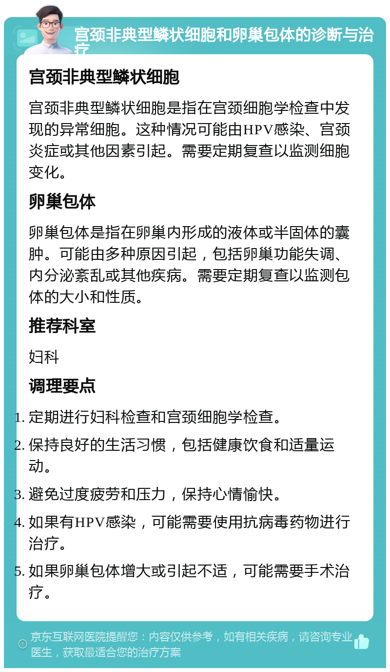 宫颈非典型鳞状细胞和卵巢包体的诊断与治疗 宫颈非典型鳞状细胞 宫颈非典型鳞状细胞是指在宫颈细胞学检查中发现的异常细胞。这种情况可能由HPV感染、宫颈炎症或其他因素引起。需要定期复查以监测细胞变化。 卵巢包体 卵巢包体是指在卵巢内形成的液体或半固体的囊肿。可能由多种原因引起，包括卵巢功能失调、内分泌紊乱或其他疾病。需要定期复查以监测包体的大小和性质。 推荐科室 妇科 调理要点 定期进行妇科检查和宫颈细胞学检查。 保持良好的生活习惯，包括健康饮食和适量运动。 避免过度疲劳和压力，保持心情愉快。 如果有HPV感染，可能需要使用抗病毒药物进行治疗。 如果卵巢包体增大或引起不适，可能需要手术治疗。