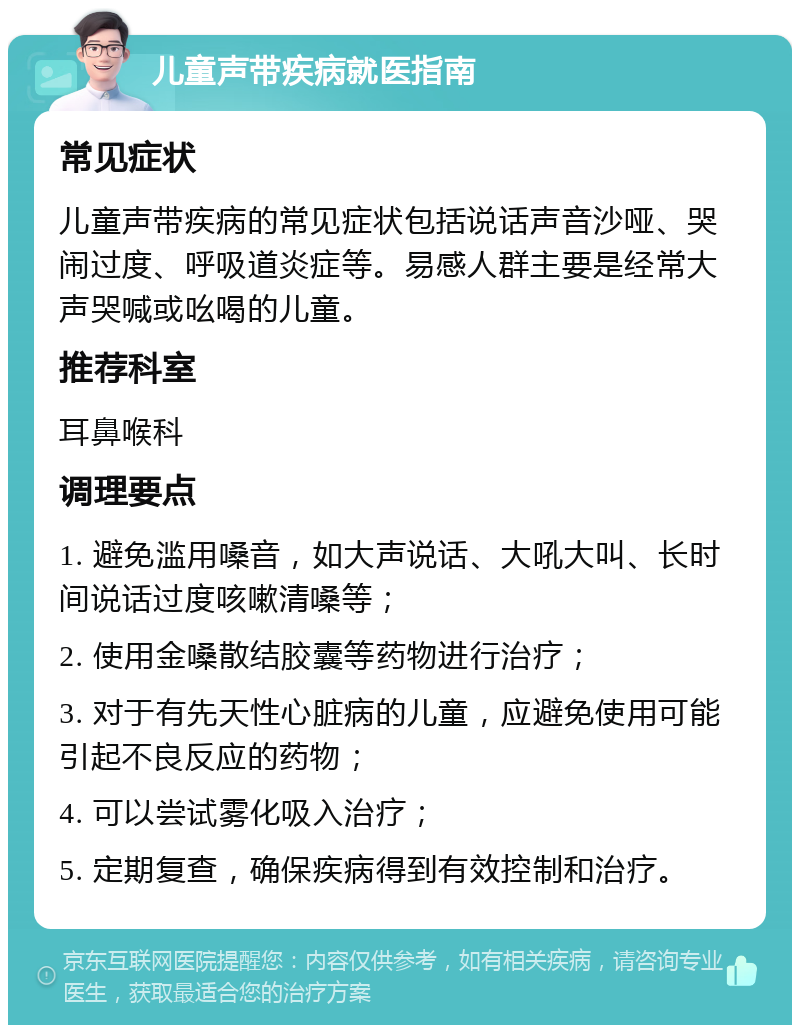 儿童声带疾病就医指南 常见症状 儿童声带疾病的常见症状包括说话声音沙哑、哭闹过度、呼吸道炎症等。易感人群主要是经常大声哭喊或吆喝的儿童。 推荐科室 耳鼻喉科 调理要点 1. 避免滥用嗓音，如大声说话、大吼大叫、长时间说话过度咳嗽清嗓等； 2. 使用金嗓散结胶囊等药物进行治疗； 3. 对于有先天性心脏病的儿童，应避免使用可能引起不良反应的药物； 4. 可以尝试雾化吸入治疗； 5. 定期复查，确保疾病得到有效控制和治疗。