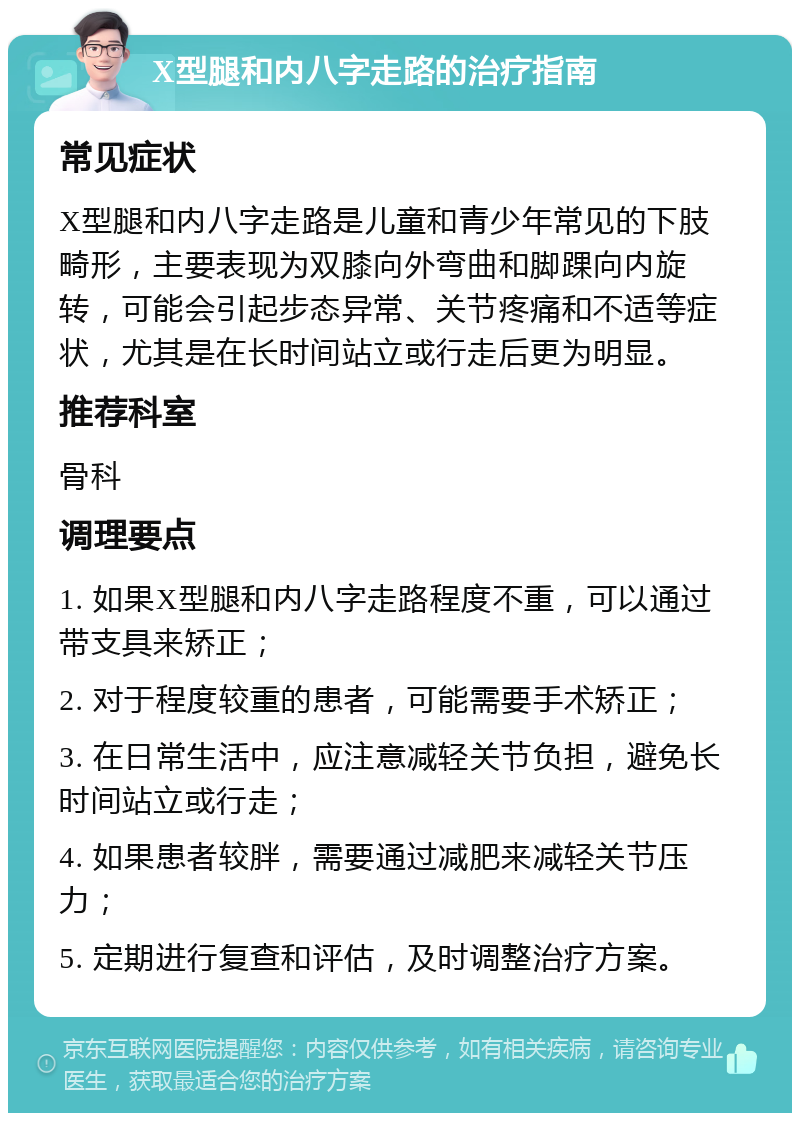 X型腿和内八字走路的治疗指南 常见症状 X型腿和内八字走路是儿童和青少年常见的下肢畸形，主要表现为双膝向外弯曲和脚踝向内旋转，可能会引起步态异常、关节疼痛和不适等症状，尤其是在长时间站立或行走后更为明显。 推荐科室 骨科 调理要点 1. 如果X型腿和内八字走路程度不重，可以通过带支具来矫正； 2. 对于程度较重的患者，可能需要手术矫正； 3. 在日常生活中，应注意减轻关节负担，避免长时间站立或行走； 4. 如果患者较胖，需要通过减肥来减轻关节压力； 5. 定期进行复查和评估，及时调整治疗方案。