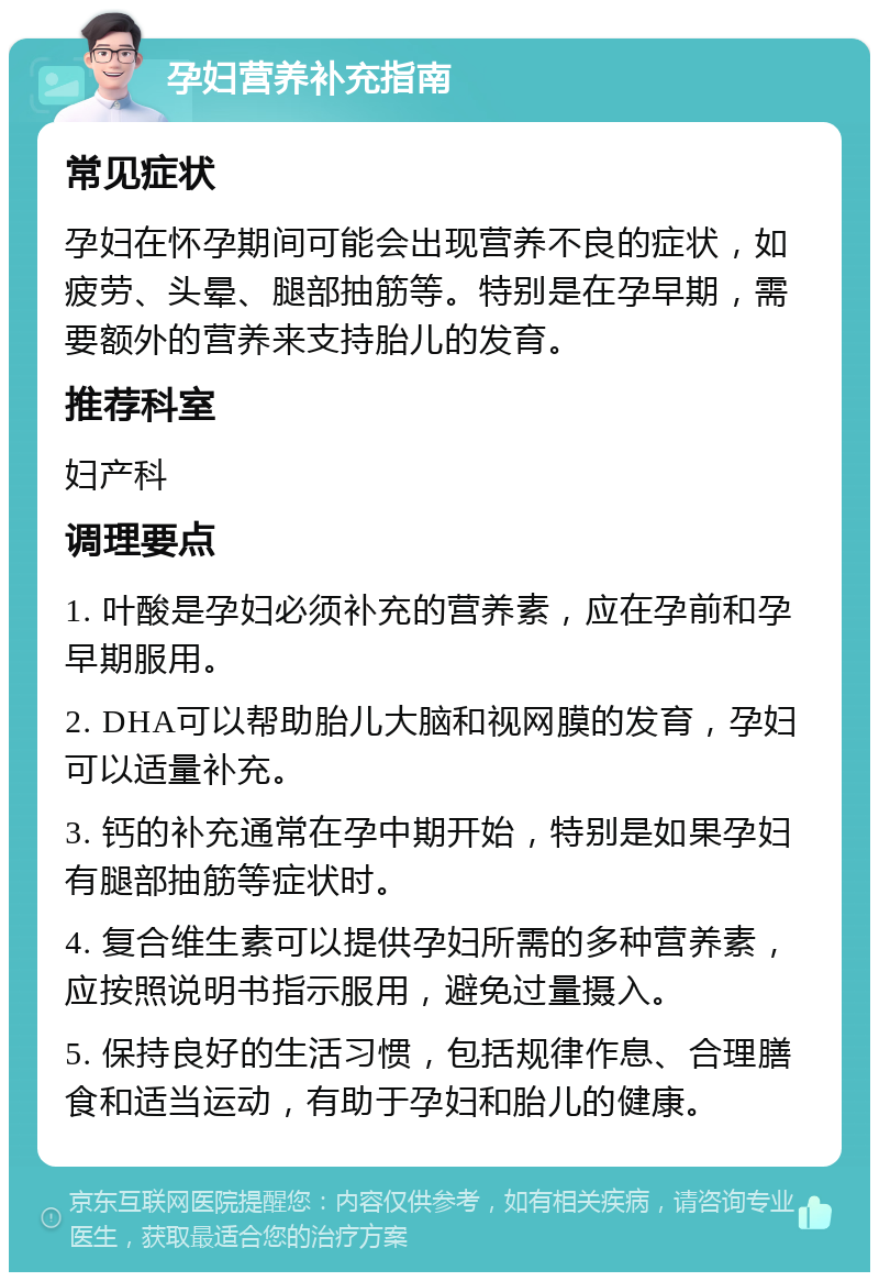 孕妇营养补充指南 常见症状 孕妇在怀孕期间可能会出现营养不良的症状，如疲劳、头晕、腿部抽筋等。特别是在孕早期，需要额外的营养来支持胎儿的发育。 推荐科室 妇产科 调理要点 1. 叶酸是孕妇必须补充的营养素，应在孕前和孕早期服用。 2. DHA可以帮助胎儿大脑和视网膜的发育，孕妇可以适量补充。 3. 钙的补充通常在孕中期开始，特别是如果孕妇有腿部抽筋等症状时。 4. 复合维生素可以提供孕妇所需的多种营养素，应按照说明书指示服用，避免过量摄入。 5. 保持良好的生活习惯，包括规律作息、合理膳食和适当运动，有助于孕妇和胎儿的健康。