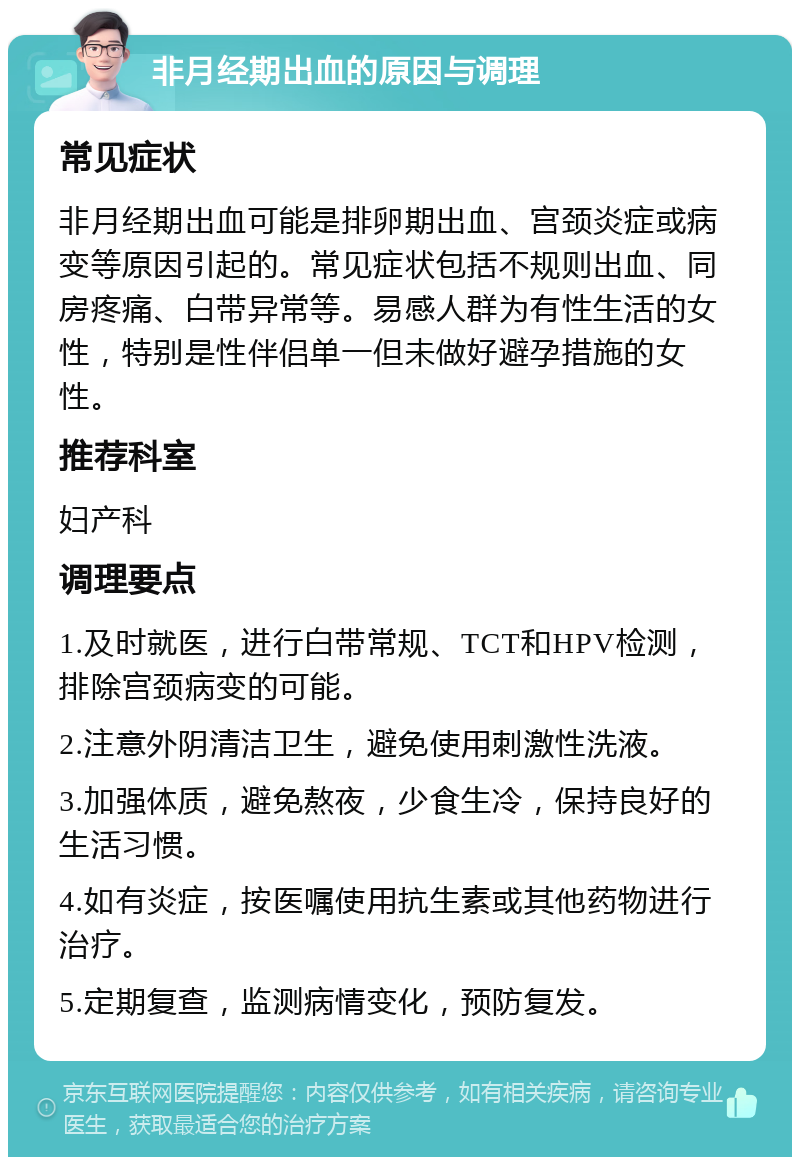 非月经期出血的原因与调理 常见症状 非月经期出血可能是排卵期出血、宫颈炎症或病变等原因引起的。常见症状包括不规则出血、同房疼痛、白带异常等。易感人群为有性生活的女性，特别是性伴侣单一但未做好避孕措施的女性。 推荐科室 妇产科 调理要点 1.及时就医，进行白带常规、TCT和HPV检测，排除宫颈病变的可能。 2.注意外阴清洁卫生，避免使用刺激性洗液。 3.加强体质，避免熬夜，少食生冷，保持良好的生活习惯。 4.如有炎症，按医嘱使用抗生素或其他药物进行治疗。 5.定期复查，监测病情变化，预防复发。