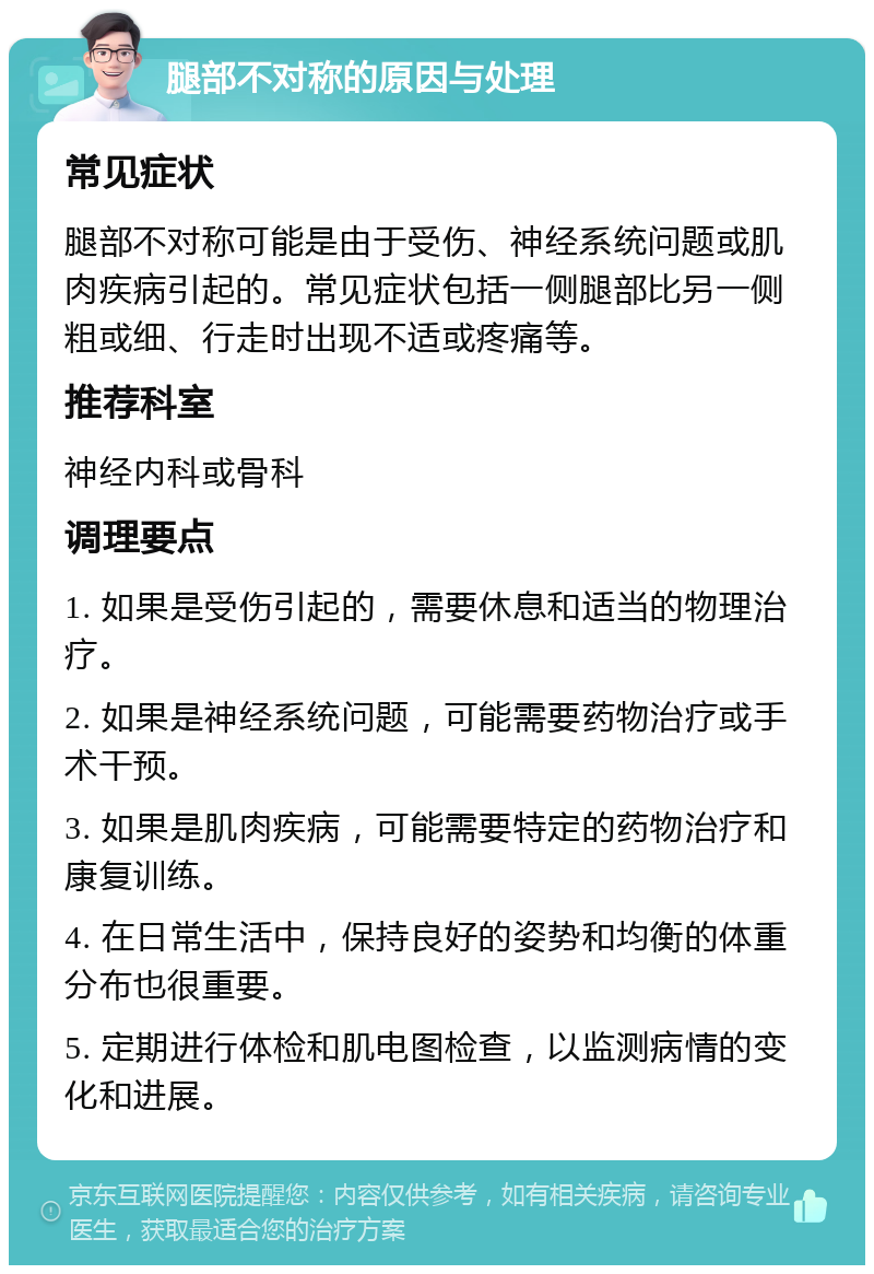 腿部不对称的原因与处理 常见症状 腿部不对称可能是由于受伤、神经系统问题或肌肉疾病引起的。常见症状包括一侧腿部比另一侧粗或细、行走时出现不适或疼痛等。 推荐科室 神经内科或骨科 调理要点 1. 如果是受伤引起的，需要休息和适当的物理治疗。 2. 如果是神经系统问题，可能需要药物治疗或手术干预。 3. 如果是肌肉疾病，可能需要特定的药物治疗和康复训练。 4. 在日常生活中，保持良好的姿势和均衡的体重分布也很重要。 5. 定期进行体检和肌电图检查，以监测病情的变化和进展。