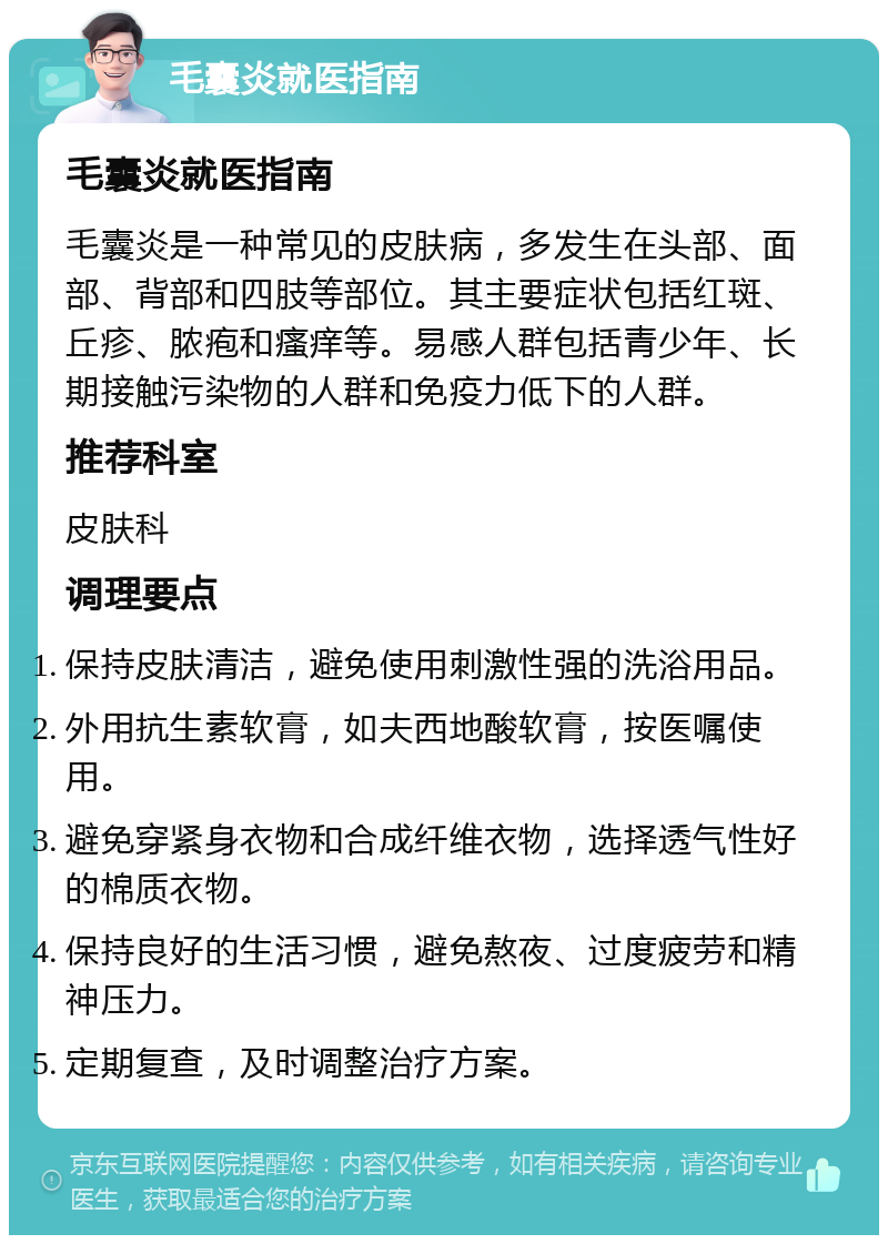 毛囊炎就医指南 毛囊炎就医指南 毛囊炎是一种常见的皮肤病，多发生在头部、面部、背部和四肢等部位。其主要症状包括红斑、丘疹、脓疱和瘙痒等。易感人群包括青少年、长期接触污染物的人群和免疫力低下的人群。 推荐科室 皮肤科 调理要点 保持皮肤清洁，避免使用刺激性强的洗浴用品。 外用抗生素软膏，如夫西地酸软膏，按医嘱使用。 避免穿紧身衣物和合成纤维衣物，选择透气性好的棉质衣物。 保持良好的生活习惯，避免熬夜、过度疲劳和精神压力。 定期复查，及时调整治疗方案。