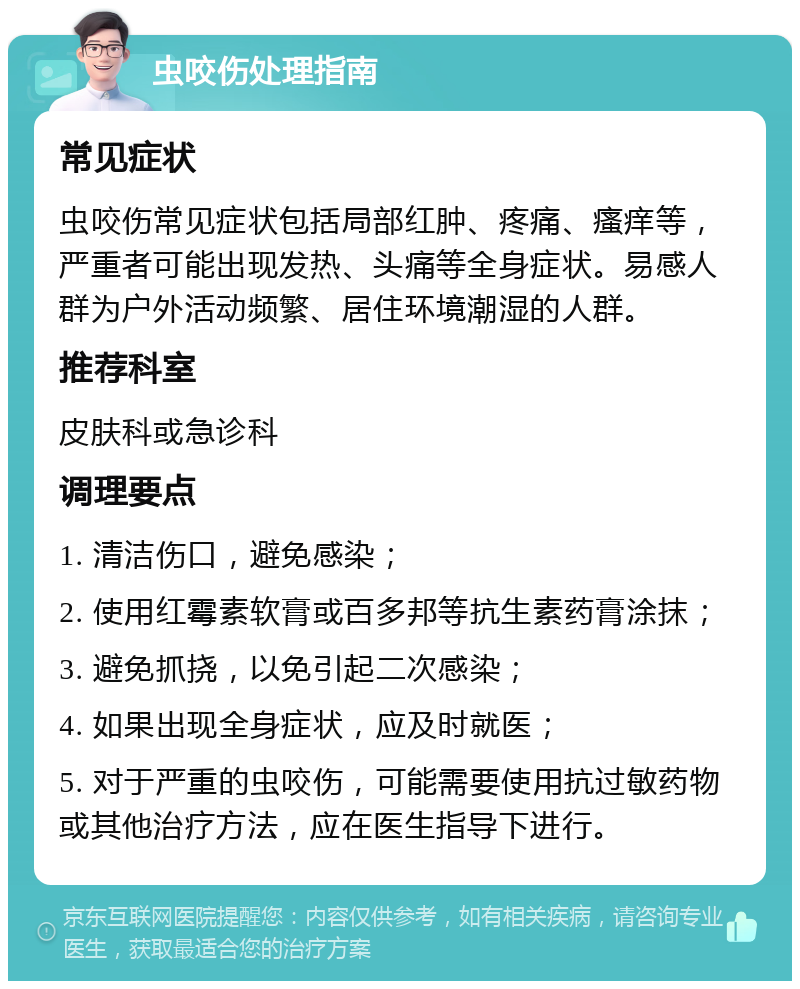 虫咬伤处理指南 常见症状 虫咬伤常见症状包括局部红肿、疼痛、瘙痒等，严重者可能出现发热、头痛等全身症状。易感人群为户外活动频繁、居住环境潮湿的人群。 推荐科室 皮肤科或急诊科 调理要点 1. 清洁伤口，避免感染； 2. 使用红霉素软膏或百多邦等抗生素药膏涂抹； 3. 避免抓挠，以免引起二次感染； 4. 如果出现全身症状，应及时就医； 5. 对于严重的虫咬伤，可能需要使用抗过敏药物或其他治疗方法，应在医生指导下进行。