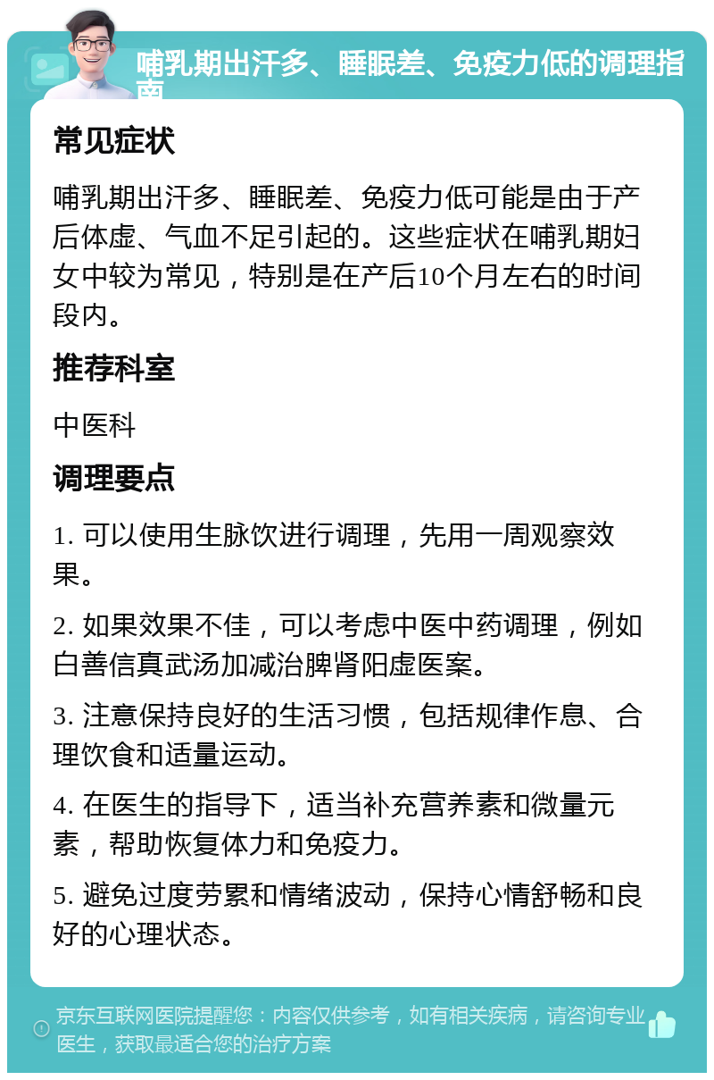 哺乳期出汗多、睡眠差、免疫力低的调理指南 常见症状 哺乳期出汗多、睡眠差、免疫力低可能是由于产后体虚、气血不足引起的。这些症状在哺乳期妇女中较为常见，特别是在产后10个月左右的时间段内。 推荐科室 中医科 调理要点 1. 可以使用生脉饮进行调理，先用一周观察效果。 2. 如果效果不佳，可以考虑中医中药调理，例如白善信真武汤加减治脾肾阳虚医案。 3. 注意保持良好的生活习惯，包括规律作息、合理饮食和适量运动。 4. 在医生的指导下，适当补充营养素和微量元素，帮助恢复体力和免疫力。 5. 避免过度劳累和情绪波动，保持心情舒畅和良好的心理状态。