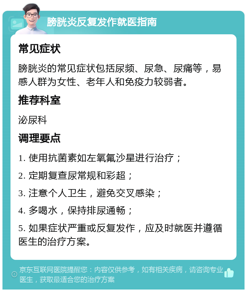 膀胱炎反复发作就医指南 常见症状 膀胱炎的常见症状包括尿频、尿急、尿痛等，易感人群为女性、老年人和免疫力较弱者。 推荐科室 泌尿科 调理要点 1. 使用抗菌素如左氧氟沙星进行治疗； 2. 定期复查尿常规和彩超； 3. 注意个人卫生，避免交叉感染； 4. 多喝水，保持排尿通畅； 5. 如果症状严重或反复发作，应及时就医并遵循医生的治疗方案。