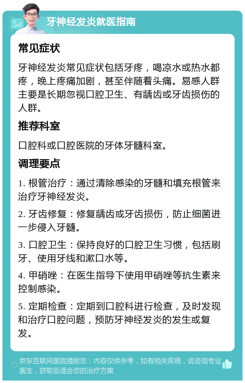 牙神经发炎就医指南 常见症状 牙神经发炎常见症状包括牙疼，喝凉水或热水都疼，晚上疼痛加剧，甚至伴随着头痛。易感人群主要是长期忽视口腔卫生、有龋齿或牙齿损伤的人群。 推荐科室 口腔科或口腔医院的牙体牙髓科室。 调理要点 1. 根管治疗：通过清除感染的牙髓和填充根管来治疗牙神经发炎。 2. 牙齿修复：修复龋齿或牙齿损伤，防止细菌进一步侵入牙髓。 3. 口腔卫生：保持良好的口腔卫生习惯，包括刷牙、使用牙线和漱口水等。 4. 甲硝唑：在医生指导下使用甲硝唑等抗生素来控制感染。 5. 定期检查：定期到口腔科进行检查，及时发现和治疗口腔问题，预防牙神经发炎的发生或复发。