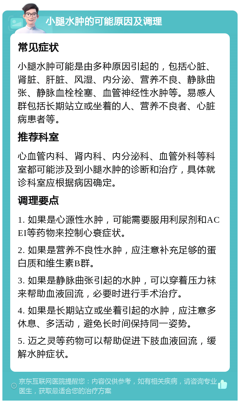 小腿水肿的可能原因及调理 常见症状 小腿水肿可能是由多种原因引起的，包括心脏、肾脏、肝脏、风湿、内分泌、营养不良、静脉曲张、静脉血栓栓塞、血管神经性水肿等。易感人群包括长期站立或坐着的人、营养不良者、心脏病患者等。 推荐科室 心血管内科、肾内科、内分泌科、血管外科等科室都可能涉及到小腿水肿的诊断和治疗，具体就诊科室应根据病因确定。 调理要点 1. 如果是心源性水肿，可能需要服用利尿剂和ACEI等药物来控制心衰症状。 2. 如果是营养不良性水肿，应注意补充足够的蛋白质和维生素B群。 3. 如果是静脉曲张引起的水肿，可以穿着压力袜来帮助血液回流，必要时进行手术治疗。 4. 如果是长期站立或坐着引起的水肿，应注意多休息、多活动，避免长时间保持同一姿势。 5. 迈之灵等药物可以帮助促进下肢血液回流，缓解水肿症状。