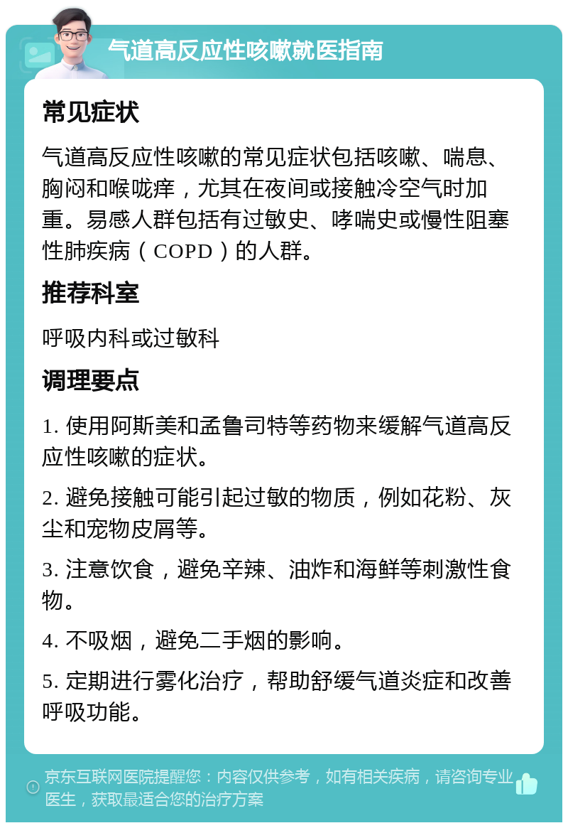 气道高反应性咳嗽就医指南 常见症状 气道高反应性咳嗽的常见症状包括咳嗽、喘息、胸闷和喉咙痒，尤其在夜间或接触冷空气时加重。易感人群包括有过敏史、哮喘史或慢性阻塞性肺疾病（COPD）的人群。 推荐科室 呼吸内科或过敏科 调理要点 1. 使用阿斯美和孟鲁司特等药物来缓解气道高反应性咳嗽的症状。 2. 避免接触可能引起过敏的物质，例如花粉、灰尘和宠物皮屑等。 3. 注意饮食，避免辛辣、油炸和海鲜等刺激性食物。 4. 不吸烟，避免二手烟的影响。 5. 定期进行雾化治疗，帮助舒缓气道炎症和改善呼吸功能。