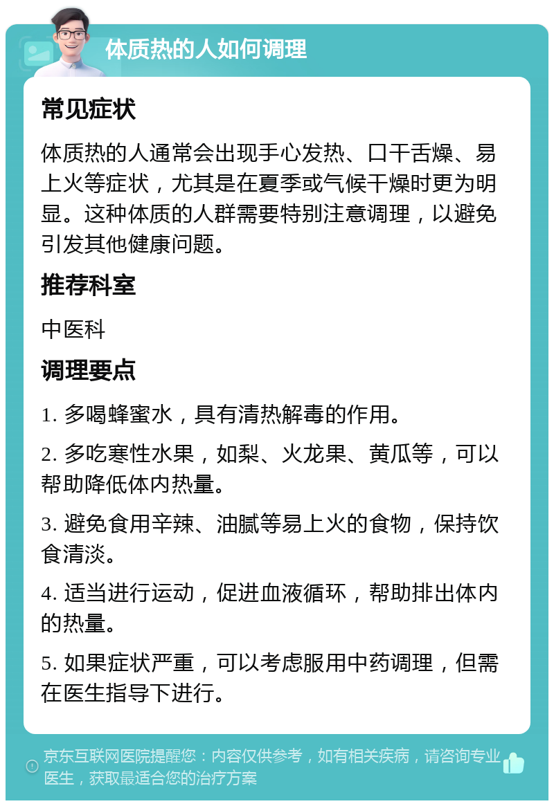 体质热的人如何调理 常见症状 体质热的人通常会出现手心发热、口干舌燥、易上火等症状，尤其是在夏季或气候干燥时更为明显。这种体质的人群需要特别注意调理，以避免引发其他健康问题。 推荐科室 中医科 调理要点 1. 多喝蜂蜜水，具有清热解毒的作用。 2. 多吃寒性水果，如梨、火龙果、黄瓜等，可以帮助降低体内热量。 3. 避免食用辛辣、油腻等易上火的食物，保持饮食清淡。 4. 适当进行运动，促进血液循环，帮助排出体内的热量。 5. 如果症状严重，可以考虑服用中药调理，但需在医生指导下进行。