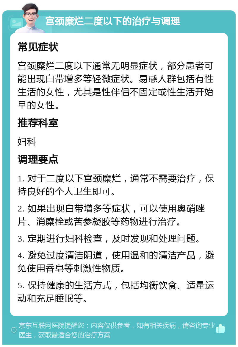 宫颈糜烂二度以下的治疗与调理 常见症状 宫颈糜烂二度以下通常无明显症状，部分患者可能出现白带增多等轻微症状。易感人群包括有性生活的女性，尤其是性伴侣不固定或性生活开始早的女性。 推荐科室 妇科 调理要点 1. 对于二度以下宫颈糜烂，通常不需要治疗，保持良好的个人卫生即可。 2. 如果出现白带增多等症状，可以使用奥硝唑片、消糜栓或苦参凝胶等药物进行治疗。 3. 定期进行妇科检查，及时发现和处理问题。 4. 避免过度清洁阴道，使用温和的清洁产品，避免使用香皂等刺激性物质。 5. 保持健康的生活方式，包括均衡饮食、适量运动和充足睡眠等。