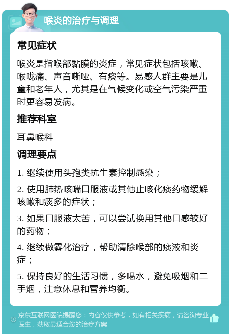 喉炎的治疗与调理 常见症状 喉炎是指喉部黏膜的炎症，常见症状包括咳嗽、喉咙痛、声音嘶哑、有痰等。易感人群主要是儿童和老年人，尤其是在气候变化或空气污染严重时更容易发病。 推荐科室 耳鼻喉科 调理要点 1. 继续使用头孢类抗生素控制感染； 2. 使用肺热咳喘口服液或其他止咳化痰药物缓解咳嗽和痰多的症状； 3. 如果口服液太苦，可以尝试换用其他口感较好的药物； 4. 继续做雾化治疗，帮助清除喉部的痰液和炎症； 5. 保持良好的生活习惯，多喝水，避免吸烟和二手烟，注意休息和营养均衡。