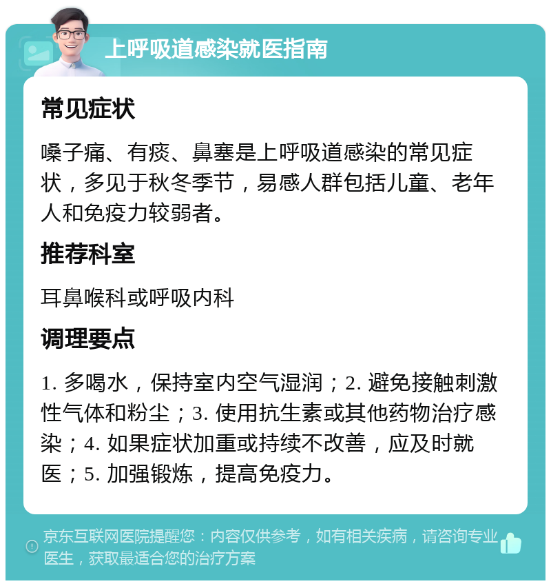 上呼吸道感染就医指南 常见症状 嗓子痛、有痰、鼻塞是上呼吸道感染的常见症状，多见于秋冬季节，易感人群包括儿童、老年人和免疫力较弱者。 推荐科室 耳鼻喉科或呼吸内科 调理要点 1. 多喝水，保持室内空气湿润；2. 避免接触刺激性气体和粉尘；3. 使用抗生素或其他药物治疗感染；4. 如果症状加重或持续不改善，应及时就医；5. 加强锻炼，提高免疫力。