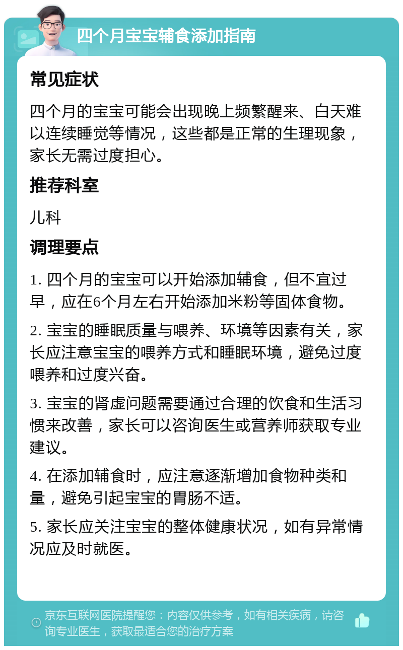 四个月宝宝辅食添加指南 常见症状 四个月的宝宝可能会出现晚上频繁醒来、白天难以连续睡觉等情况，这些都是正常的生理现象，家长无需过度担心。 推荐科室 儿科 调理要点 1. 四个月的宝宝可以开始添加辅食，但不宜过早，应在6个月左右开始添加米粉等固体食物。 2. 宝宝的睡眠质量与喂养、环境等因素有关，家长应注意宝宝的喂养方式和睡眠环境，避免过度喂养和过度兴奋。 3. 宝宝的肾虚问题需要通过合理的饮食和生活习惯来改善，家长可以咨询医生或营养师获取专业建议。 4. 在添加辅食时，应注意逐渐增加食物种类和量，避免引起宝宝的胃肠不适。 5. 家长应关注宝宝的整体健康状况，如有异常情况应及时就医。