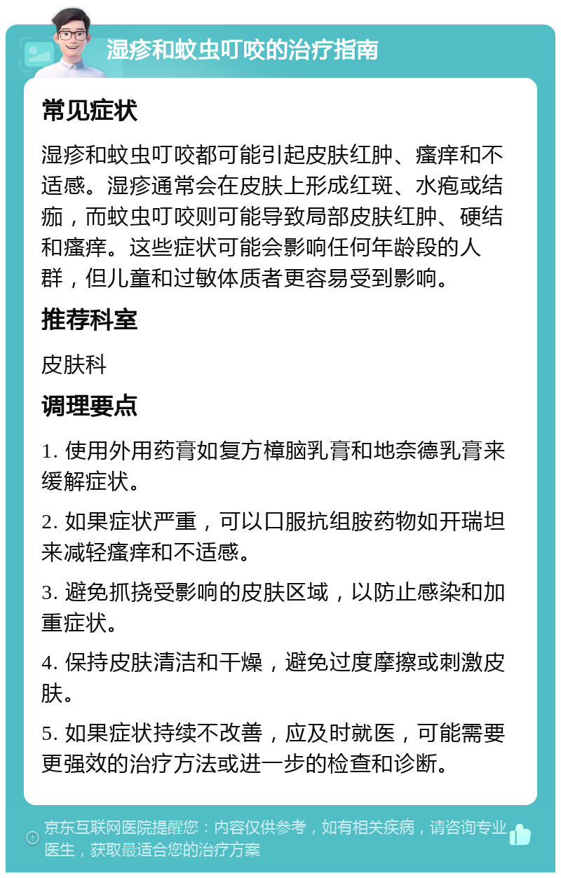 湿疹和蚊虫叮咬的治疗指南 常见症状 湿疹和蚊虫叮咬都可能引起皮肤红肿、瘙痒和不适感。湿疹通常会在皮肤上形成红斑、水疱或结痂，而蚊虫叮咬则可能导致局部皮肤红肿、硬结和瘙痒。这些症状可能会影响任何年龄段的人群，但儿童和过敏体质者更容易受到影响。 推荐科室 皮肤科 调理要点 1. 使用外用药膏如复方樟脑乳膏和地奈德乳膏来缓解症状。 2. 如果症状严重，可以口服抗组胺药物如开瑞坦来减轻瘙痒和不适感。 3. 避免抓挠受影响的皮肤区域，以防止感染和加重症状。 4. 保持皮肤清洁和干燥，避免过度摩擦或刺激皮肤。 5. 如果症状持续不改善，应及时就医，可能需要更强效的治疗方法或进一步的检查和诊断。