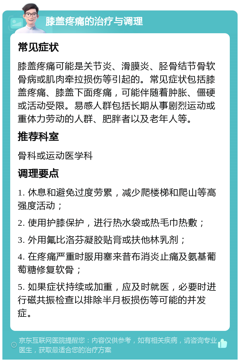 膝盖疼痛的治疗与调理 常见症状 膝盖疼痛可能是关节炎、滑膜炎、胫骨结节骨软骨病或肌肉牵拉损伤等引起的。常见症状包括膝盖疼痛、膝盖下面疼痛，可能伴随着肿胀、僵硬或活动受限。易感人群包括长期从事剧烈运动或重体力劳动的人群、肥胖者以及老年人等。 推荐科室 骨科或运动医学科 调理要点 1. 休息和避免过度劳累，减少爬楼梯和爬山等高强度活动； 2. 使用护膝保护，进行热水袋或热毛巾热敷； 3. 外用氟比洛芬凝胶贴膏或扶他林乳剂； 4. 在疼痛严重时服用塞来昔布消炎止痛及氨基葡萄糖修复软骨； 5. 如果症状持续或加重，应及时就医，必要时进行磁共振检查以排除半月板损伤等可能的并发症。