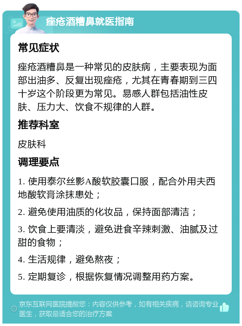 痤疮酒糟鼻就医指南 常见症状 痤疮酒糟鼻是一种常见的皮肤病，主要表现为面部出油多、反复出现痤疮，尤其在青春期到三四十岁这个阶段更为常见。易感人群包括油性皮肤、压力大、饮食不规律的人群。 推荐科室 皮肤科 调理要点 1. 使用泰尔丝影A酸软胶囊口服，配合外用夫西地酸软膏涂抹患处； 2. 避免使用油质的化妆品，保持面部清洁； 3. 饮食上要清淡，避免进食辛辣刺激、油腻及过甜的食物； 4. 生活规律，避免熬夜； 5. 定期复诊，根据恢复情况调整用药方案。