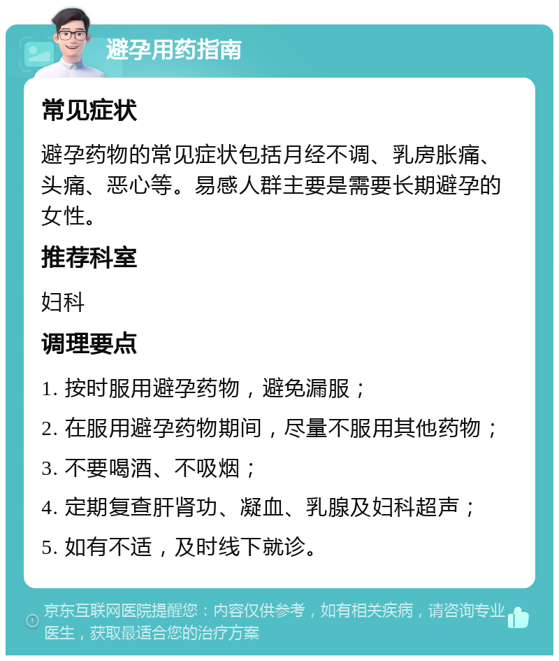 避孕用药指南 常见症状 避孕药物的常见症状包括月经不调、乳房胀痛、头痛、恶心等。易感人群主要是需要长期避孕的女性。 推荐科室 妇科 调理要点 1. 按时服用避孕药物，避免漏服； 2. 在服用避孕药物期间，尽量不服用其他药物； 3. 不要喝酒、不吸烟； 4. 定期复查肝肾功、凝血、乳腺及妇科超声； 5. 如有不适，及时线下就诊。