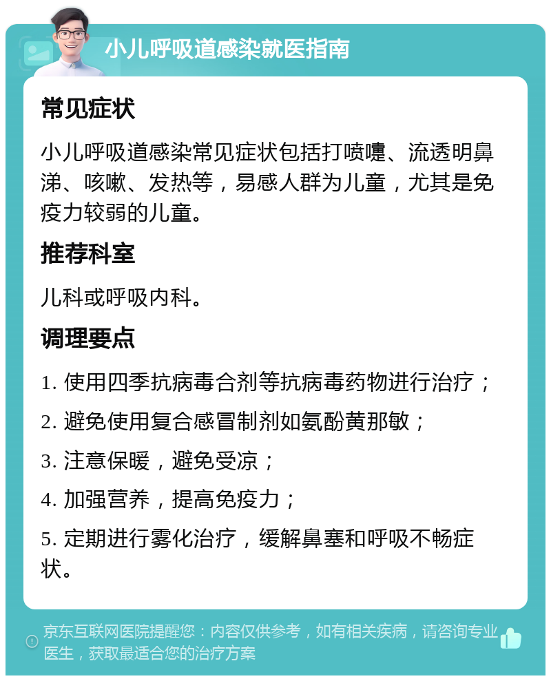 小儿呼吸道感染就医指南 常见症状 小儿呼吸道感染常见症状包括打喷嚏、流透明鼻涕、咳嗽、发热等，易感人群为儿童，尤其是免疫力较弱的儿童。 推荐科室 儿科或呼吸内科。 调理要点 1. 使用四季抗病毒合剂等抗病毒药物进行治疗； 2. 避免使用复合感冒制剂如氨酚黄那敏； 3. 注意保暖，避免受凉； 4. 加强营养，提高免疫力； 5. 定期进行雾化治疗，缓解鼻塞和呼吸不畅症状。