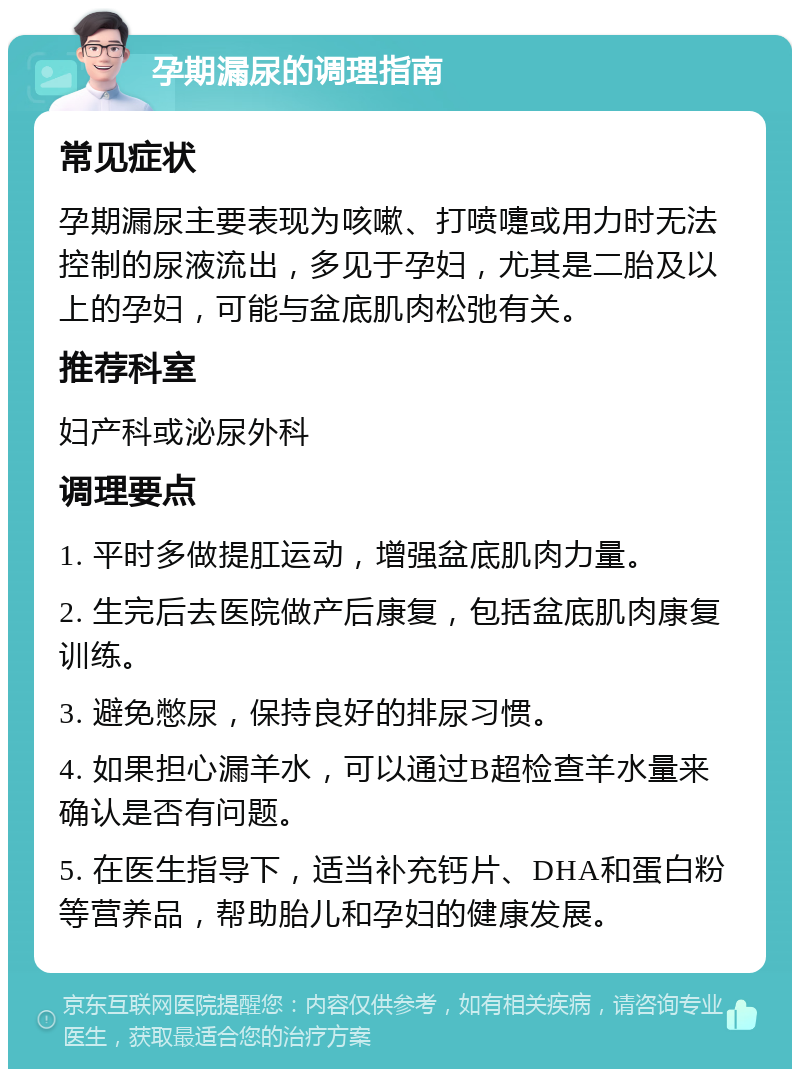 孕期漏尿的调理指南 常见症状 孕期漏尿主要表现为咳嗽、打喷嚏或用力时无法控制的尿液流出，多见于孕妇，尤其是二胎及以上的孕妇，可能与盆底肌肉松弛有关。 推荐科室 妇产科或泌尿外科 调理要点 1. 平时多做提肛运动，增强盆底肌肉力量。 2. 生完后去医院做产后康复，包括盆底肌肉康复训练。 3. 避免憋尿，保持良好的排尿习惯。 4. 如果担心漏羊水，可以通过B超检查羊水量来确认是否有问题。 5. 在医生指导下，适当补充钙片、DHA和蛋白粉等营养品，帮助胎儿和孕妇的健康发展。