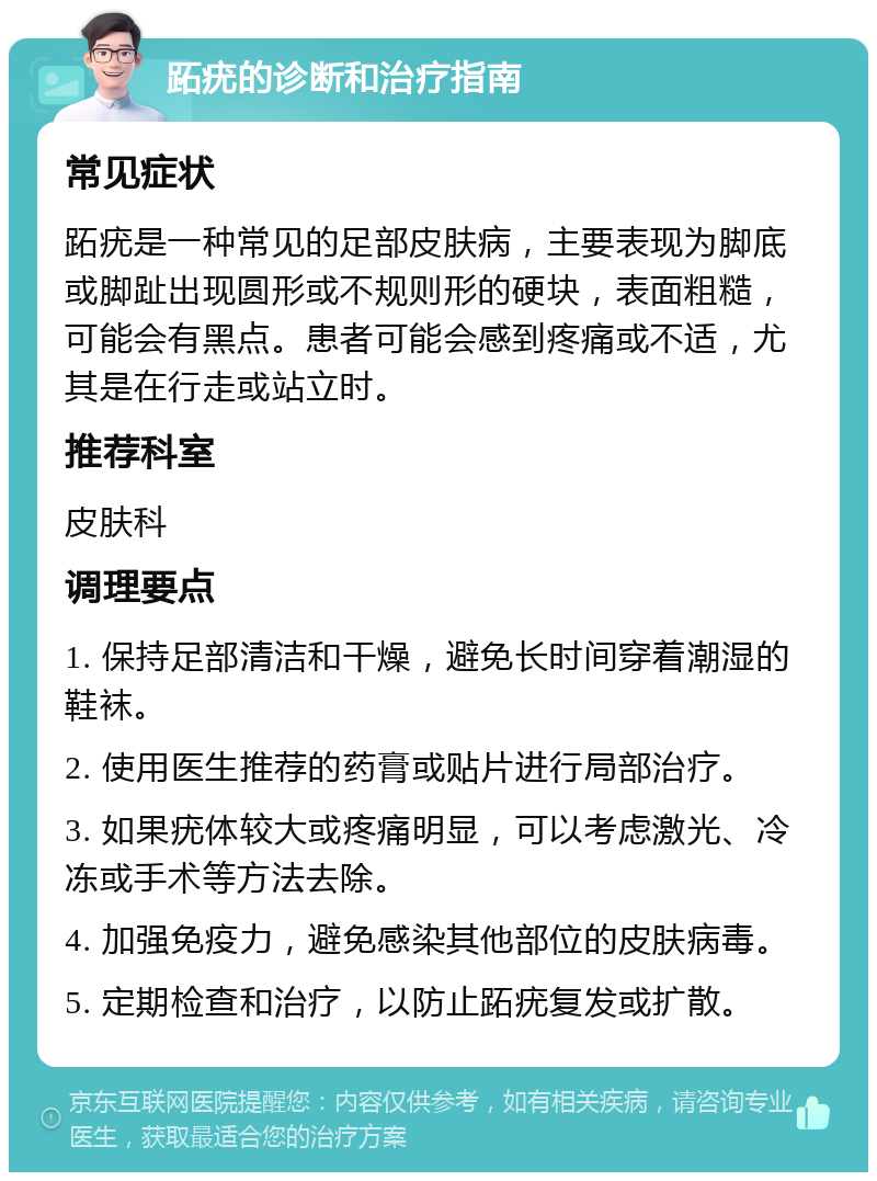 跖疣的诊断和治疗指南 常见症状 跖疣是一种常见的足部皮肤病，主要表现为脚底或脚趾出现圆形或不规则形的硬块，表面粗糙，可能会有黑点。患者可能会感到疼痛或不适，尤其是在行走或站立时。 推荐科室 皮肤科 调理要点 1. 保持足部清洁和干燥，避免长时间穿着潮湿的鞋袜。 2. 使用医生推荐的药膏或贴片进行局部治疗。 3. 如果疣体较大或疼痛明显，可以考虑激光、冷冻或手术等方法去除。 4. 加强免疫力，避免感染其他部位的皮肤病毒。 5. 定期检查和治疗，以防止跖疣复发或扩散。