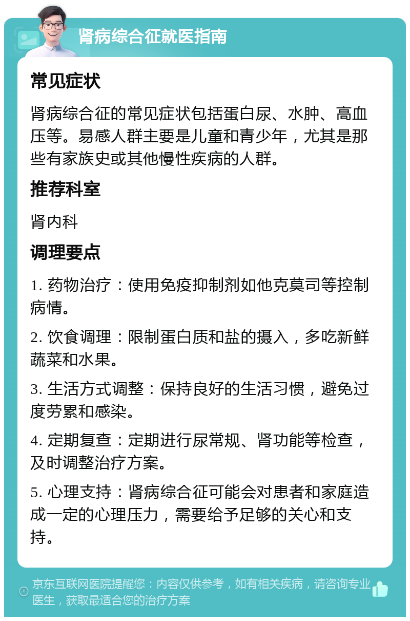 肾病综合征就医指南 常见症状 肾病综合征的常见症状包括蛋白尿、水肿、高血压等。易感人群主要是儿童和青少年，尤其是那些有家族史或其他慢性疾病的人群。 推荐科室 肾内科 调理要点 1. 药物治疗：使用免疫抑制剂如他克莫司等控制病情。 2. 饮食调理：限制蛋白质和盐的摄入，多吃新鲜蔬菜和水果。 3. 生活方式调整：保持良好的生活习惯，避免过度劳累和感染。 4. 定期复查：定期进行尿常规、肾功能等检查，及时调整治疗方案。 5. 心理支持：肾病综合征可能会对患者和家庭造成一定的心理压力，需要给予足够的关心和支持。