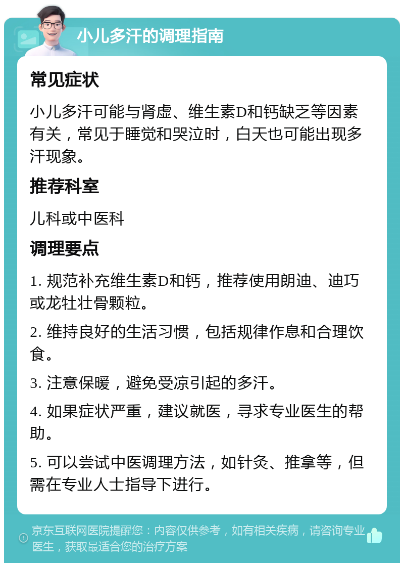 小儿多汗的调理指南 常见症状 小儿多汗可能与肾虚、维生素D和钙缺乏等因素有关，常见于睡觉和哭泣时，白天也可能出现多汗现象。 推荐科室 儿科或中医科 调理要点 1. 规范补充维生素D和钙，推荐使用朗迪、迪巧或龙牡壮骨颗粒。 2. 维持良好的生活习惯，包括规律作息和合理饮食。 3. 注意保暖，避免受凉引起的多汗。 4. 如果症状严重，建议就医，寻求专业医生的帮助。 5. 可以尝试中医调理方法，如针灸、推拿等，但需在专业人士指导下进行。