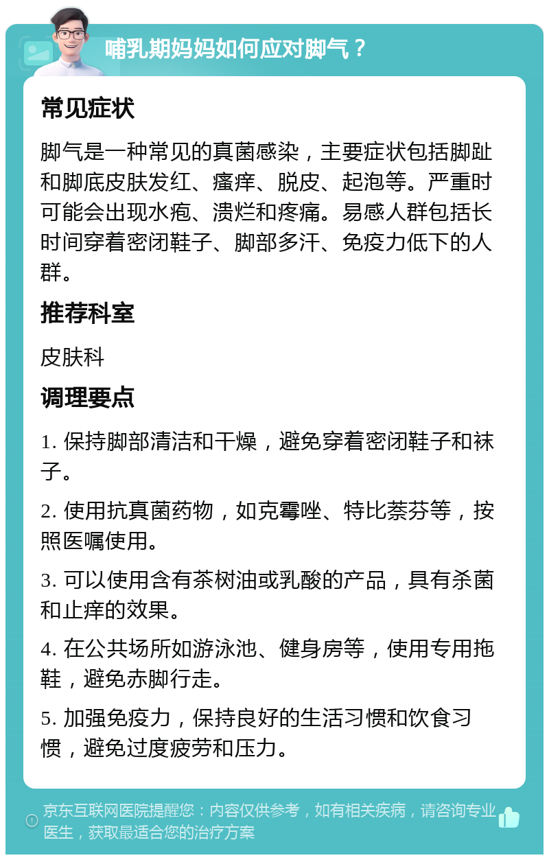 哺乳期妈妈如何应对脚气？ 常见症状 脚气是一种常见的真菌感染，主要症状包括脚趾和脚底皮肤发红、瘙痒、脱皮、起泡等。严重时可能会出现水疱、溃烂和疼痛。易感人群包括长时间穿着密闭鞋子、脚部多汗、免疫力低下的人群。 推荐科室 皮肤科 调理要点 1. 保持脚部清洁和干燥，避免穿着密闭鞋子和袜子。 2. 使用抗真菌药物，如克霉唑、特比萘芬等，按照医嘱使用。 3. 可以使用含有茶树油或乳酸的产品，具有杀菌和止痒的效果。 4. 在公共场所如游泳池、健身房等，使用专用拖鞋，避免赤脚行走。 5. 加强免疫力，保持良好的生活习惯和饮食习惯，避免过度疲劳和压力。